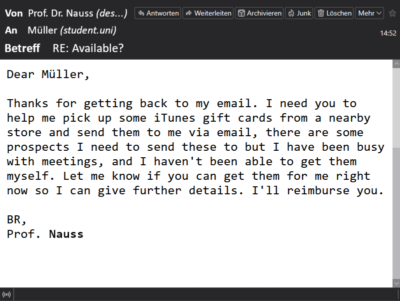Der Screenshot zeigt die dritte E-Mail im Betrugsverlauf. Der Betrüger, der sich als Prof. Dr. Nauss ausgibt, schreibt an den Studenten Müller. Im Betreff steht „Re: Available?“. In seiner Nachricht bedankt sich der angebliche Professor für die Rückmeldung und bittet Müller, iTunes-Geschenkkarten in einem Geschäft zu kaufen und die Codes per E-Mail zu schicken. Als Grund nennt er, dass er selbst zu beschäftigt sei und versichert, die Kosten zu erstatten. Die Nachricht endet mit „Best Regards, Prof. Nauss“.