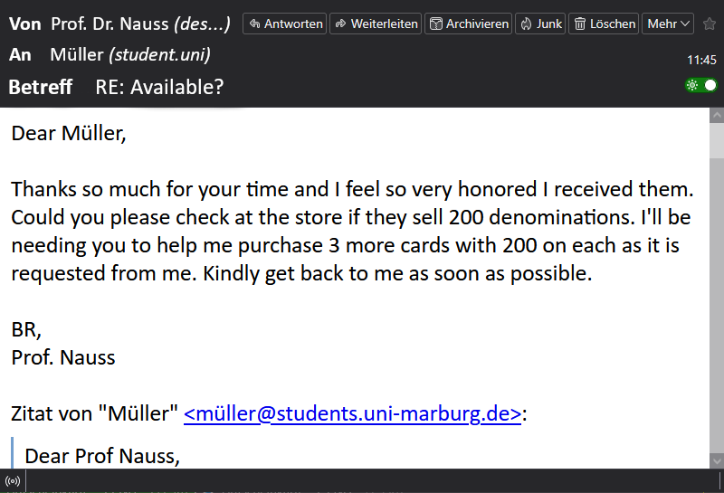 Der Screenshot zeigt die achte E-Mail im Betrugsverlauf. Der Betrüger, der sich als Prof. Dr. Nauss ausgibt, schreibt erneut an Müller mit dem Betreff „Re: Available?“. In der Nachricht bedankt er sich für die zugesandten Geschenk­karten. Er fragt, ob im Geschäft auch Karten mit einem Wert von 200 Euro erhältlich sind, und bittet Müller, noch drei weitere dieser Karten zu kaufen. Abschließend fordert er eine schnelle Rückmeldung. Die Nachricht endet mit „Best Regards, Prof. Nauss“.